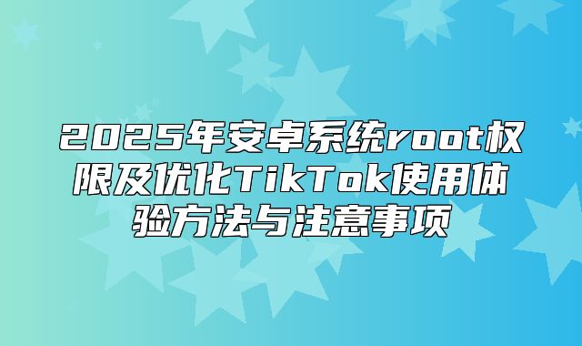 2025年安卓系统root权限及优化TikTok使用体验方法与注意事项