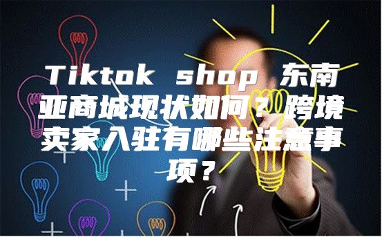 Tiktok shop 东南亚商城现状如何？跨境卖家入驻有哪些注意事项？