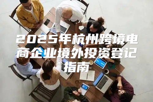 2025年杭州跨境电商企业境外投资登记指南