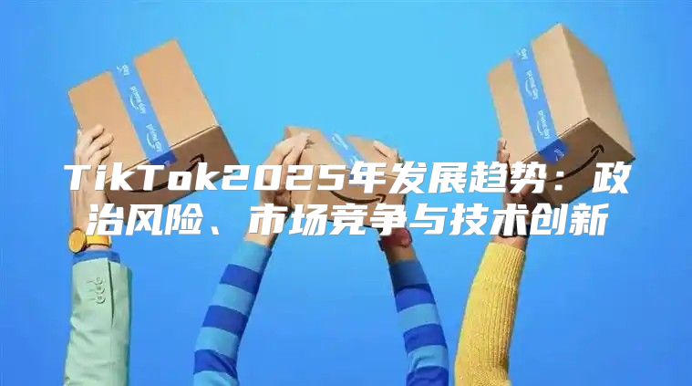 TikTok2025年发展趋势：政治风险、市场竞争与技术创新