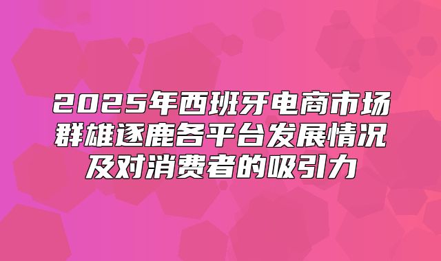 2025年西班牙电商市场群雄逐鹿各平台发展情况及对消费者的吸引力