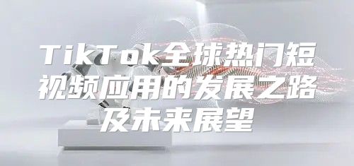 TikTok全球热门短视频应用的发展之路及未来展望