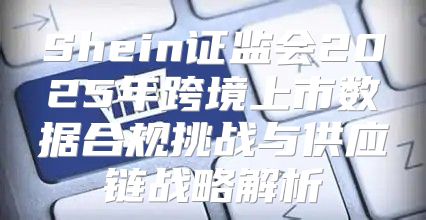 Shein证监会2025年跨境上市数据合规挑战与供应链战略解析