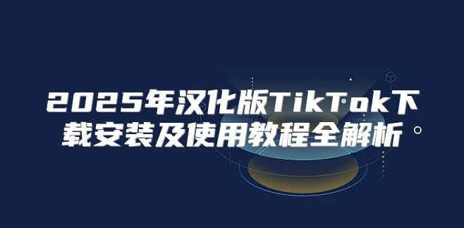 2025年汉化版TikTok下载安装及使用教程全解析