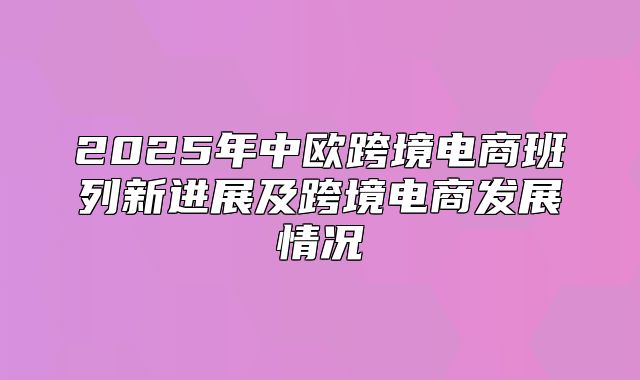 2025年中欧跨境电商班列新进展及跨境电商发展情况