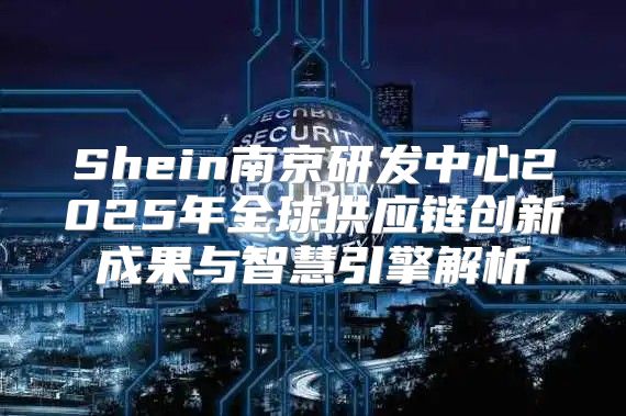 Shein南京研发中心2025年全球供应链创新成果与智慧引擎解析
