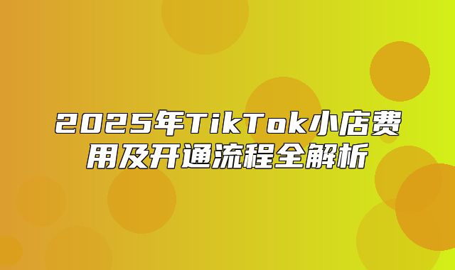 2025年TikTok小店费用及开通流程全解析