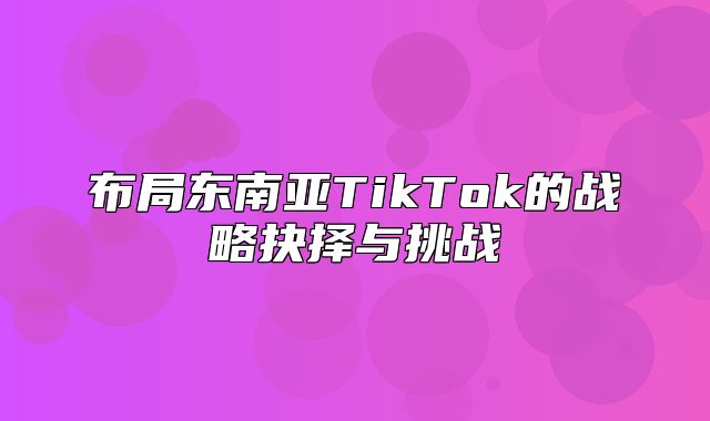 布局东南亚TikTok的战略抉择与挑战