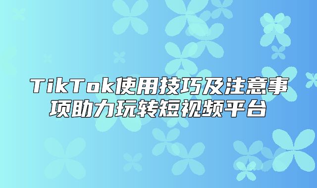 TikTok使用技巧及注意事项助力玩转短视频平台