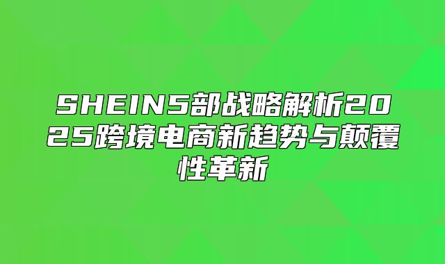 SHEIN5部战略解析2025跨境电商新趋势与颠覆性革新