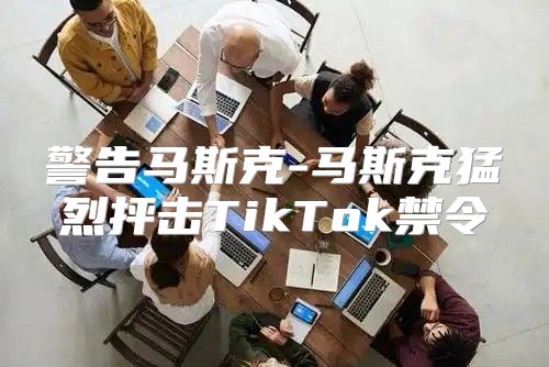 警告马斯克-马斯克猛烈抨击TikTok禁令