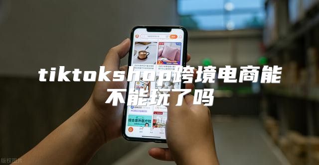 tiktokshop跨境电商能不能玩了吗