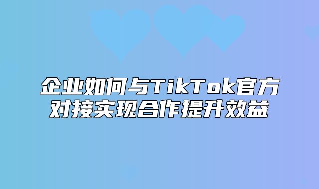 企业如何与TikTok官方对接实现合作提升效益