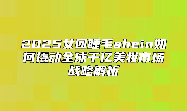 2025女团睫毛shein如何撬动全球千亿美妆市场战略解析