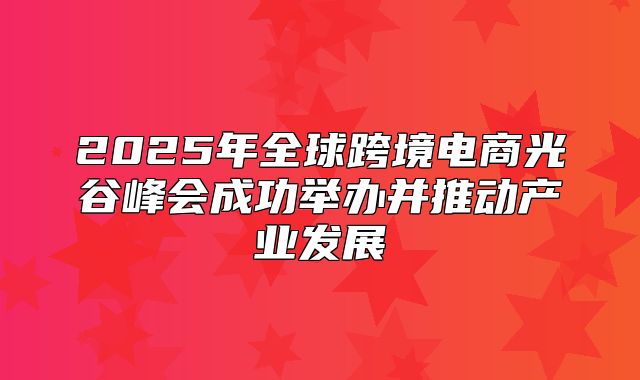 2025年全球跨境电商光谷峰会成功举办并推动产业发展