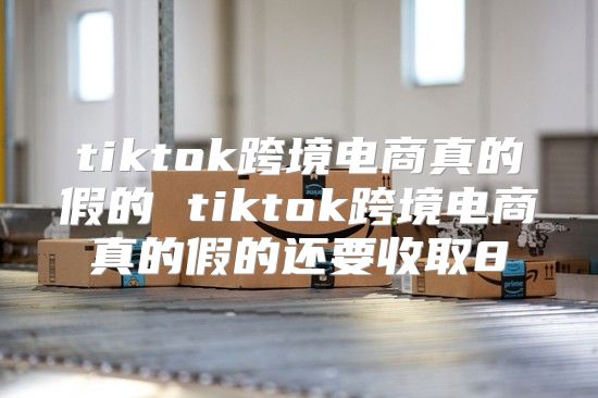 tiktok跨境电商真的假的 tiktok跨境电商真的假的还要收取8