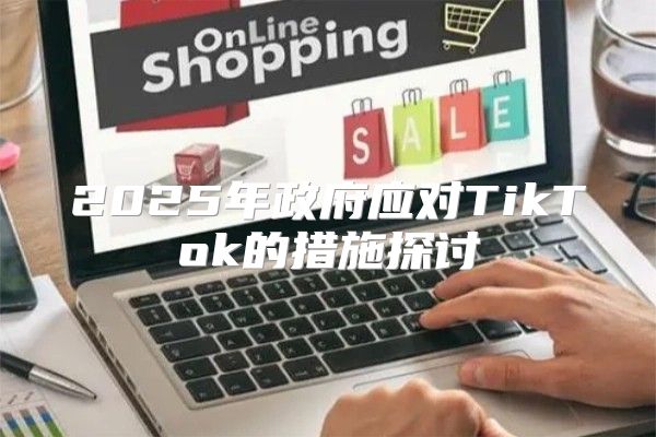 2025年政府应对TikTok的措施探讨
