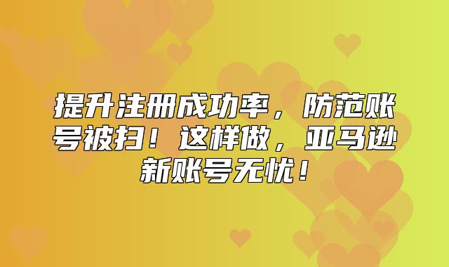 提升注册成功率，防范账号被扫！这样做，亚马逊新账号无忧！