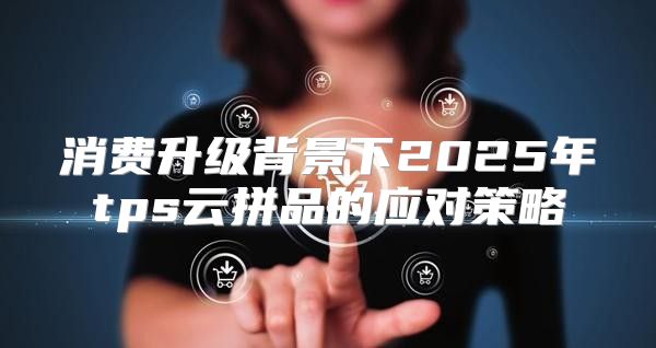消费升级背景下2025年tps云拼品的应对策略