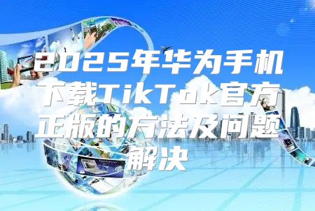 2025年华为手机下载TikTok官方正版的方法及问题解决