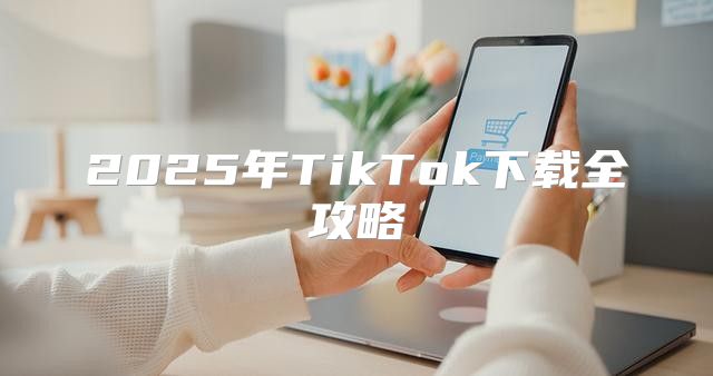 2025年TikTok下载全攻略