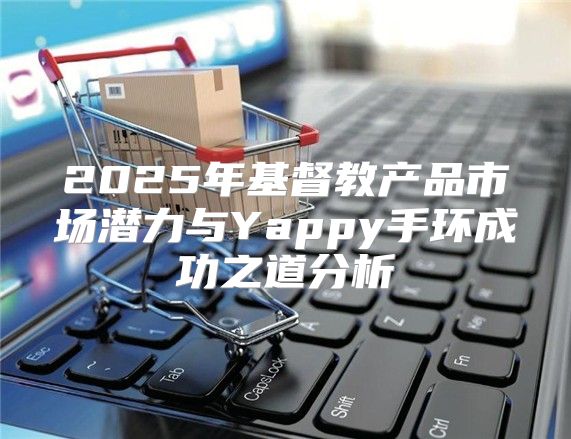 2025年基督教产品市场潜力与Yappy手环成功之道分析