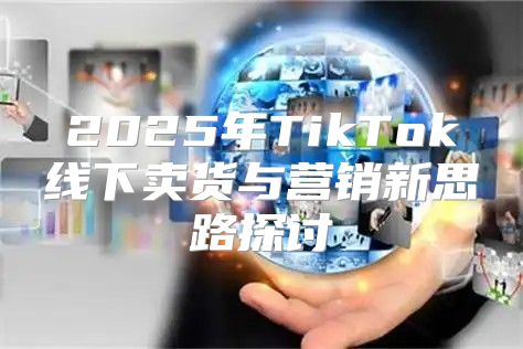 2025年TikTok线下卖货与营销新思路探讨