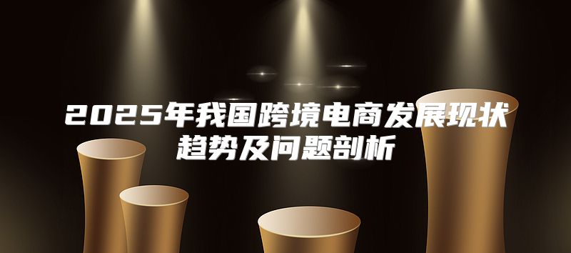 2025年我国跨境电商发展现状趋势及问题剖析