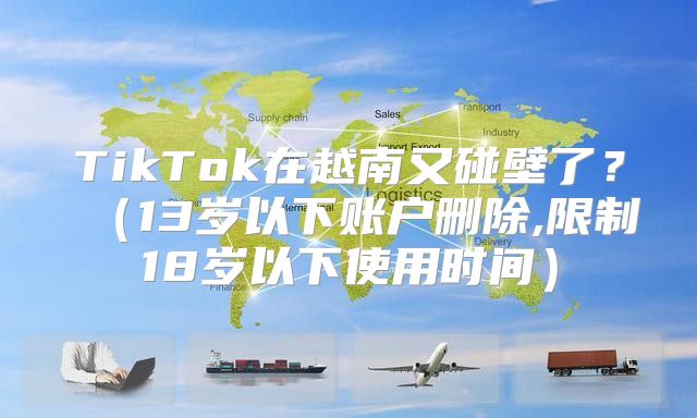 TikTok在越南又碰壁了？13岁以下账户删除,限制18岁以下使用时间