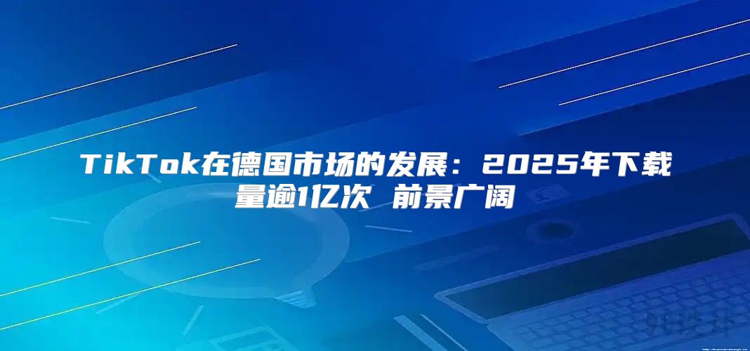 TikTok在德国市场的发展：2025年下载量逾1亿次 前景广阔
