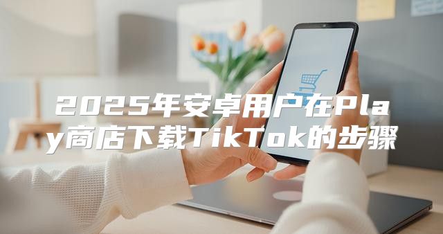 2025年安卓用户在Play商店下载TikTok的步骤
