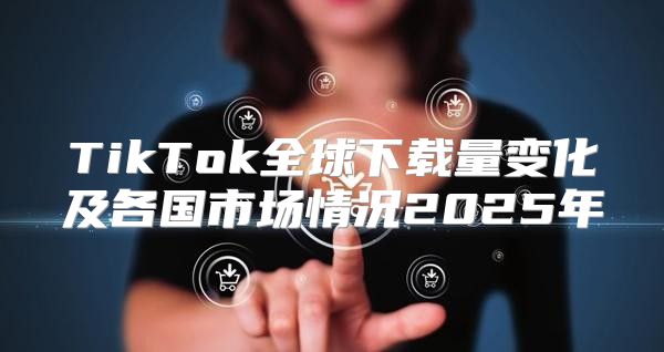 TikTok全球下载量变化及各国市场情况2025年