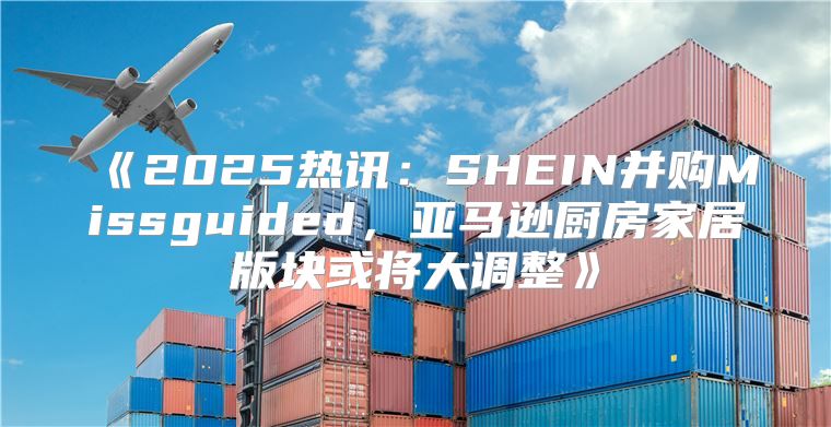 2025热讯：SHEIN并购Missguided，亚马逊厨房家居版块或将大调整