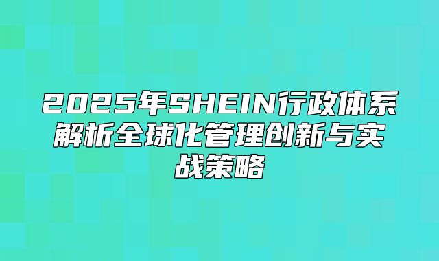 2025年SHEIN行政体系解析全球化管理创新与实战策略