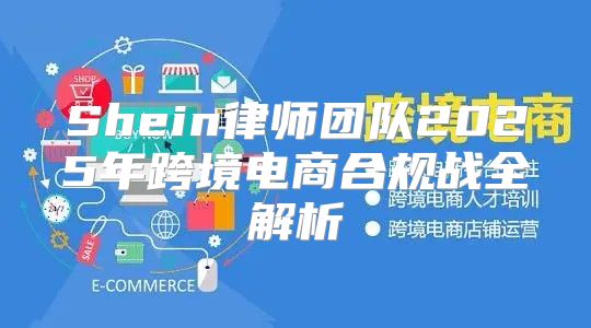 Shein律师团队2025年跨境电商合规战全解析