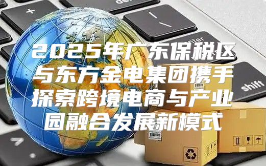 2025年广东保税区与东方金电集团携手探索跨境电商与产业园融合发展新模式
