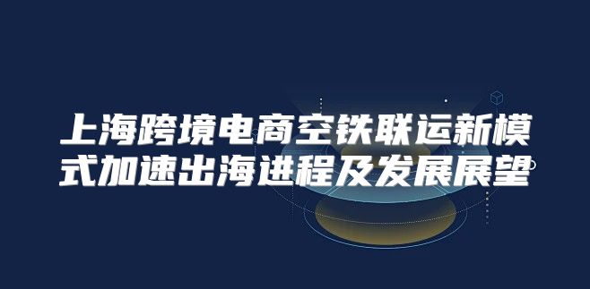 上海跨境电商空铁联运新模式加速出海进程及发展展望