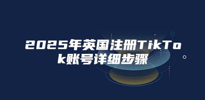 2025年英国注册TikTok账号详细步骤