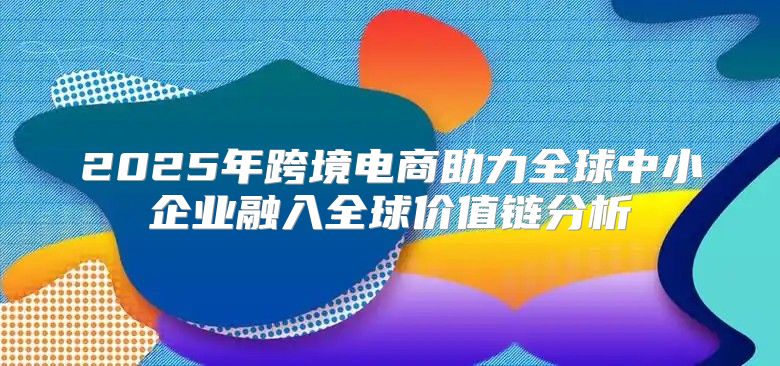 2025年跨境电商助力全球中小企业融入全球价值链分析