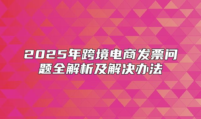 2025年跨境电商发票问题全解析及解决办法