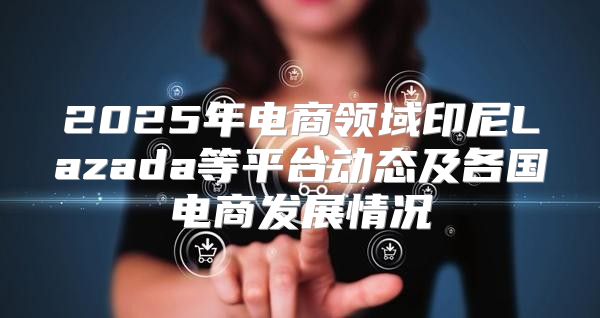 2025年电商领域印尼Lazada等平台动态及各国电商发展情况