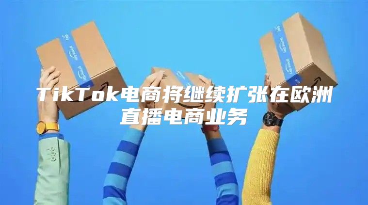 TikTok电商将继续扩张在欧洲直播电商业务