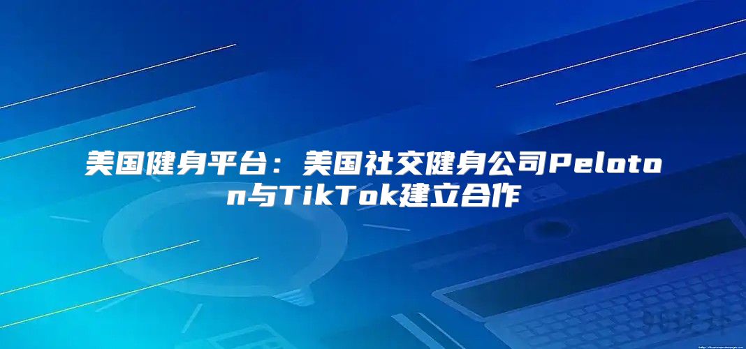 美国健身平台：美国社交健身公司Peloton与TikTok建立合作
