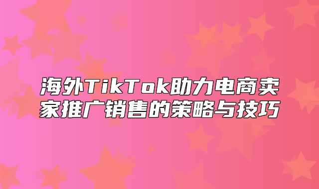 海外TikTok助力电商卖家推广销售的策略与技巧