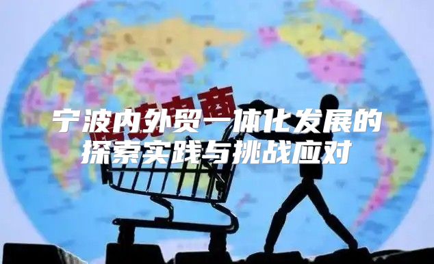 宁波内外贸一体化发展的探索实践与挑战应对