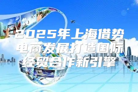 2025年上海借势电商发展打造国际经贸合作新引擎