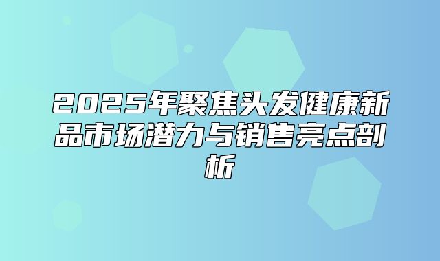 2025年聚焦头发健康新品市场潜力与销售亮点剖析