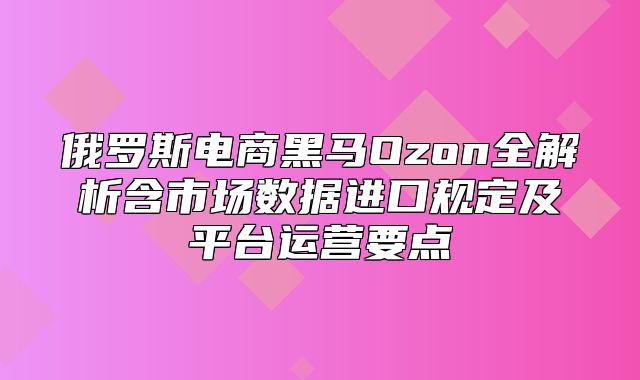俄罗斯电商黑马Ozon全解析含市场数据进口规定及平台运营要点