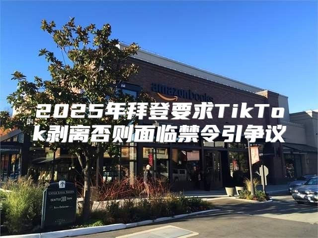 2025年拜登要求TikTok剥离否则面临禁令引争议