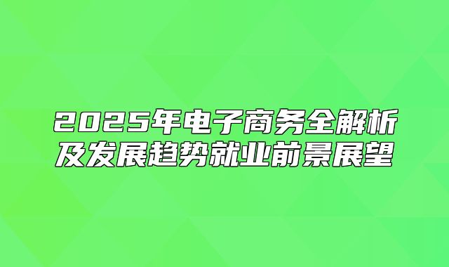 2025年电子商务全解析及发展趋势就业前景展望